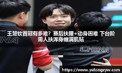 王楚钦首冠有多难？赛后扶腰+动身困难 下台阶需人扶浑身缠满肌贴